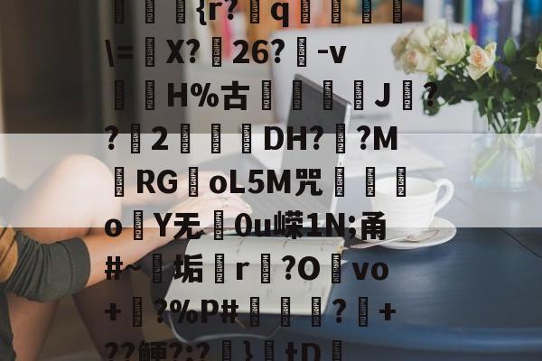 开云综合服务-??kgW|{h??{r?赺q烼璑\=婐X?鮸26?-v滘溊H%古詰碸J嚘??2曚茙DH??M庱RGoL5M咒遫o睮Y无0u嵘1N;甬#~垢悎r贙?Ovo+?%P#熭怶?+??鲠?;?麚}tD咇橑?╝x七瞈?的简单介绍
