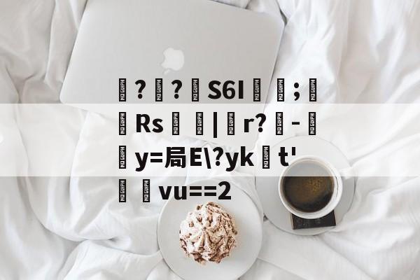 开云综合服务-包含噚?€?壸S6I蓂咥;栰Rs艢絰|胑r?僺-鶿y=局E\?yk浽t'蓸塅vu==2的词条