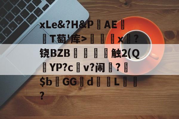 开云综合服务-关于xLe&amp;?H&amp;PAΕ盡T萄'库>╳x糉?铙BZB賣憹舕触2(Q朷YP?c亼v?闹楊?$bGGd蘙綰L詯?的信息